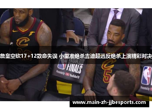 詹皇空砍17+12致命失误 小里准绝杀吉迪超远反绝杀上演精彩对决