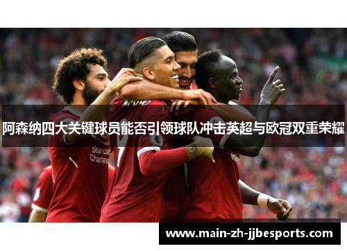 阿森纳四大关键球员能否引领球队冲击英超与欧冠双重荣耀