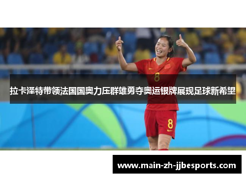 拉卡泽特带领法国国奥力压群雄勇夺奥运银牌展现足球新希望